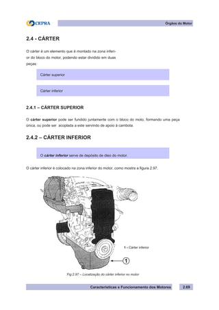 Características e Funcionamento dos Motores 2.69
Órgãos do Motor
2.4.1 – CÁRTER SUPERIOR
O cárter superior pode ser fundido juntamente com o bloco do moto, formando uma peça
única, ou pode ser acoplada a este servindo de apoio à cambota.
2.4.2 – CÁRTER INFERIOR
O cárter inferior é colocado na zona inferior do motor, como mostra a figura 2.97.
2.4 - CÁRTER
O cárter é um elemento que é montado na zona inferi-
or do bloco do motor, podendo estar dividido em duas
peças:
Cárter superior
Cárter inferior
O cárter inferior serve de depósito de óleo do motor.
Fig.2.97 – Localização do cárter inferior no motor
1 - Cárter inferior
1
 