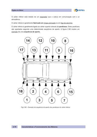 Características e Funcionamento dos Motores2.70
Órgãos do Motor
O cárter inferior está dotado de um respirador que o coloca em comunicação com o ar
atmosférico.
O cárter inferior é geralmente fabricado em chapa prensada ou em liga de alumínio.
O cárter inferior é geralmente ligado ao cárter superior através de parafusos. Estes parafusos
são apertados segundo uma determinada sequência de aperto. A figura 2.98 mostra um
exemplo de uma sequência de aperto.
Fig.2.98 – Exemplo de sequência de aperto dos parafusos do cárter inferior
17
14
13
12
11
10
9 16
8
15
7
6
5
4
3
2
1
18
 