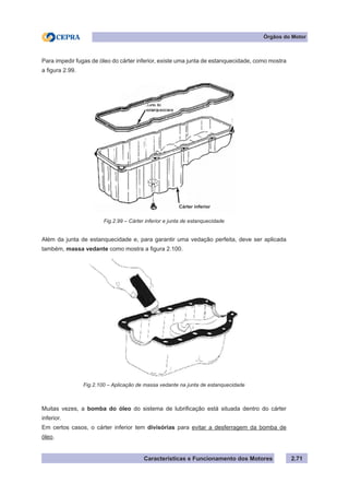 Características e Funcionamento dos Motores 2.71
Órgãos do Motor
Para impedir fugas de óleo do cárter inferior, existe uma junta de estanquecidade, como mostra
a figura 2.99.
Além da junta de estanquecidade e, para garantir uma vedação perfeita, deve ser aplicada
também, massa vedante como mostra a figura 2.100.
Muitas vezes, a bomba do óleo do sistema de lubrificação está situada dentro do cárter
inferior.
Em certos casos, o cárter inferior tem divisórias para evitar a desferragem da bomba de
óleo.
Fig.2.99 – Cárter inferior e junta de estanquecidade
Fig.2.100 – Aplicação de massa vedante na junta de estanquecidade
Cárter inferior
 