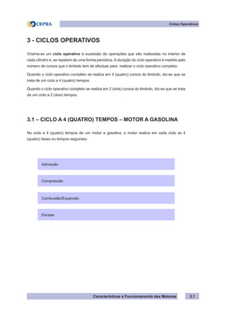 Características e Funcionamento dos Motores
Ciclos Operativos
3.1
3 - CICLOS OPERATIVOS
Chama-se um ciclo operativo à sucessão de operações que são realizadas no interior de
cada cilindro e, se repetem de uma forma periódica. A duração do ciclo operativo é medido pelo
número de cursos que o êmbolo tem de efectuar para realizar o ciclo operativo completo.
Quando o ciclo operativo completo se realiza em 4 (quatro) cursos do êmbolo, diz-se que se
trata de um ciclo a 4 (quatro) tempos.
Quando o ciclo operativo completo se realiza em 2 (dois) cursos do êmbolo, diz-se que se trata
de um ciclo a 2 (dois) tempos.
3.1 – CICLO A 4 (QUATRO) TEMPOS – MOTOR A GASOLINA
No ciclo a 4 (quatro) tempos de um motor a gasolina, o motor realiza em cada ciclo as 4
(quatro) fases ou tempos seguintes:
Admissão
Compressão
Combustão/Expansão
Escape
 