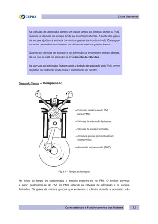 Características e Funcionamento dos Motores 3.3
Segundo Tempo – Compressão
No inicio do tempo de compressão o êmbolo encontra-se no PMI. O êmbolo começa
a subir, deslocando-se do PMI ao PMS estando as válvulas de admissão e de escape
fechadas. Os gases da mistura gasosa que encheram o cilindro durante a admissão, vão
Ciclos Operativos
As válvulas de admissão abrem um pouco antes do êmbolo atingir o PMS,
quando as válvulas de escape ainda se encontram abertas. A saída dos gases
de escape ajudam à entrada da mistura gasosa (ar/combustível). Consegue-
se assim um melhor enchimento do cilindro de mistura gasosa fresca.
Quando as válvulas de escape e de admissão se encontram ambas abertas,
diz-se que se está na situação se cruzamento de válvulas.
As válvulas de admissão fecham após o êmbolo ter passado pelo PMI, com o
objectivo de melhorar ainda mais o enchimento do cilindro.
Fig.3.1 – Tempo de Admissão
– O êmbolo desloca-se do PMI
para o PMS.
– Válvulas de admissão fechadas.
– Válvulas de escape fechadas.
– A mistura gasosa (ar/combustível)
é comprimida.
– A cambota dá meia volta (180º).
 