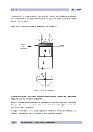 Características e Funcionamento dos Motores
ocupando agora um espaço cada vez mais reduzido, à medida que o cilindro se aproxima do
PMS, comprimindo-se até ocuparem somente o que resta entre a face superior do êmbolo,
PMS, e o topo do cilindro.
A este espaço chama-se câmara de combustão. Ver a figura 3.3.
Durante o tempo de compressão, o êmbolo deslocou-se do PMI ao PMS e a cambota,
enquanto isso, deu outra meia volta (180°).
A mistura gasosa é comprimida até ocupar apenas a câmara de combustão. Nesta fase, devido
à compressão, a mistura gasosa está mais quente e, também mais homogénea estando mais
misturados o ar e o combustível.
O tempo de compressão serviu, pois, para preparar a mistura de forma a que esta esteja nas
melhores condições para a combustão que vai realizar-se logo de seguida.
3.4
Fig.3.3 – Câmara de combustão
Ciclos Operativos
Câmara
de
Combustão
PMS
 