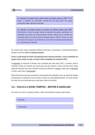 Características e Funcionamento dos Motores 3.7
Ciclos Operativos
Ao conjunto das quatro operações distintas (admissão, compressão, combustão/expansão e
escape) chama-se ciclo a 4 (quatro) tempos.
Como a cada tempo do motor corresponde meia volta da cambota, o ciclo é realizado em
quatro meias voltas ou seja, em duas voltas completas da cambota (720°).
A expansão, ao empurrar o êmbolo, faz a cambota dar meia volta (180°); o volante, unido à
cambota, recebe um impulso que serve para que ele continue a rodar nas três meias voltas
seguintes fazendo com que o êmbolo suba para se efectuar o escape, desça para a admissão
e volte a subir para a compressão.
Estes três tempos (escape, admissão e compressão) são realizados, pois, às custas da energia
armazenada no volante do motor durante o tempo de combustão/expansão. Em cada cilindro
do motor há uma combustão para cada duas voltas da cambota.
3.2 – CICLO A 2 (DOIS) TEMPOS – MOTOR A GASOLINA
Tal como num ciclo a 4 (quatro) tempos, neste ciclo operativo existem quatro fases:
As válvulas de escape abrem ainda antes do êmbolo atingir o PMI porque
assim, a pressão da combustão residual faz sair logo parte dos gases
queimados pelas válvulas de escape.
As válvulas de escape fecham só depois do êmbolo passar pelo PMS,
favorecendo a troca de gases (ajuda a expulsão dos gases queimados e a
aspiração dos gases da mistura gasosa fresca). Notar que as válvulas de
admissão abrem um pouco antes do êmbolo atingir o PMS O tempo em que
as válvulas de escape e de admissão se encontram simultaneamente abertas,
é o cruzamento de válvulas.
Admissão
Compressão
 
