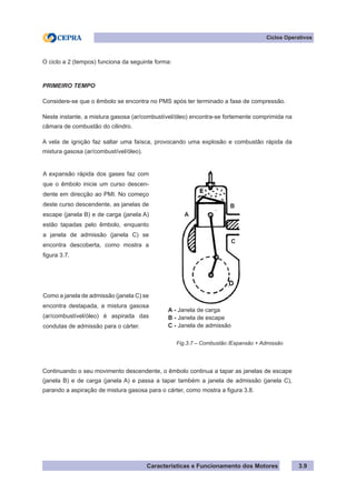 Características e Funcionamento dos Motores 3.9
Ciclos Operativos
O ciclo a 2 (tempos) funciona da seguinte forma:
PRIMEIRO TEMPO
Considere-se que o êmbolo se encontra no PMS após ter terminado a fase de compressão.
Neste instante, a mistura gasosa (ar/combustível/óleo) encontra-se fortemente comprimida na
câmara de combustão do cilindro.
A vela de ignição faz saltar uma faísca, provocando uma explosão e combustão rápida da
mistura gasosa (ar/combustível/óleo).
Continuando o seu movimento descendente, o êmbolo continua a tapar as janelas de escape
(janela B) e de carga (janela A) e passa a tapar também a janela de admissão (janela C),
parando a aspiração de mistura gasosa para o cárter, como mostra a figura 3.8.
A expansão rápida dos gases faz com
que o êmbolo inicie um curso descen-
dente em direcção ao PMI. No começo
deste curso descendente, as janelas de
escape (janela B) e de carga (janela A)
estão tapadas pelo êmbolo, enquanto
a janela de admissão (janela C) se
encontra descoberta, como mostra a
figura 3.7.
Como a janela de admissão (janela C) se
encontra destapada, a mistura gasosa
(ar/combustível/óleo) é aspirada das
condutas de admissão para o cárter.
Fig.3.7 – Combustão /Expansão + Admissão
A - Janela de carga
B - Janela de escape
C - Janela de admissão
C
B
A
 