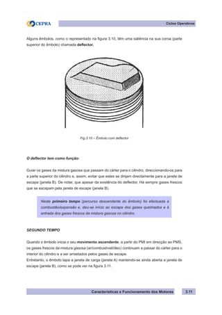 Características e Funcionamento dos Motores 3.11
Ciclos Operativos
Alguns êmbolos, como o representado na figura 3.10, têm uma saliência na sua coroa (parte
superior do êmbolo) chamada deflector.
O deflector tem como função:
Guiar os gases da mistura gasosa que passam do cárter para o cilindro, direccionando-os para
a parte superior do cilindro e, assim, evitar que estes se dirijam directamente para a janela de
escape (janela B). De notar, que apesar da existência do deflector, Há sempre gases frescos
que se escapam pela janela de escape (janela B).
SEGUNDO TEMPO
Quando o êmbolo inicia o seu movimento ascendente, a partir do PMI em direcção ao PMS,
os gases frescos da mistura gasosa (ar/combustível/óleo) continuam a passar do cárter para o
interior do cilindro e a ser arrastados pelos gases de escape.
Entretanto, o êmbolo tapa a janela de carga (janela A) mantendo-se ainda aberta a janela de
escape (janela B), como se pode ver na figura 3.11.
Neste primeiro tempo (percurso descendente do êmbolo) foi efectuada a
combustão/expansão e, deu-se início ao escape dos gases queimados e à
entrada dos gases frescos da mistura gasosa no cilindro.
Fig.3.10 – Êmbolo com deflector
 