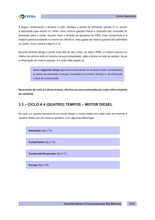Características e Funcionamento dos Motores
Ciclos Operativos
3.13
A seguir, continuando o êmbolo a subir, destapa a janela de admissão (janela C) e, devido
à depressão que existia no cárter, nova mistura gasosa fresca é aspirada das condutas de
admissão para o cárter. Quanto mais o êmbolo se aproxima do PMS, mais comprimida é a
mistura gasosa existente no interior do cilindro e, mais gases de mistura gasosa são admitidos
no cárter, como mostra a figura 3.12.
Quando êmbolo atinge o ponto mais alto do seu curso, ou seja o PMS, a mistura gasosa no
interior do cilindro está no máximo da sua compressão, salta a faísca na vela de ignição, dá-se
a inflamação da mistura gasosa e o ciclo volta repetir-se.
Num motor de ciclo a 2 (dois) tempos, efectua-se uma combustão por cada volta completa
da cambota.
3.3 – CICLO A 4 (QUATRO) TEMPOS – MOTOR DIESEL
No ciclo a 4 (quatro) tempos de um motor diesel, o motor realiza em cada ciclo as mesmas 4
(quatro) fases que um motor a gasolina, com algumas diferenças.
Neste segundo tempo (percurso ascendente do êmbolo) foram completadas
as fases de admissão e escape (iniciadas no primeiro tempo) e, foi efectuada
a fase de compressão.
Admissão (fig.3.13)
Compressão (fig.3.14)
Combustão/Expansão (fig.3.17)
Escape (fig.3.18)
 