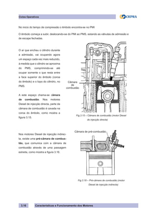 Características e Funcionamento dos Motores
Ciclos Operativos
3.16
No inicio do tempo de compressão o êmbolo encontra-se no PMI
O êmbolo começa a subir, deslocando-se do PMI ao PMS, estando as válvulas de admissão e
de escape fechadas.
O ar que encheu o cilindro durante
a admissão, vai ocupando agora
um espaço cada vez mais reduzido,
à medida que o cilindro se aproxima
do PMS, comprimindo-se até
ocupar somente o que resta entre
a face superior do êmbolo (coroa
do êmbolo) e o topo do cilindro, no
PMS.
A este espaço chama-se câmara
de combustão. Nos motores
Diesel de injecção directa, parte da
câmara de combustão é cavada na
coroa do êmbolo, como mostra a
figura 3.15.
Fig.3.15 – Câmara de combustão (motor Diesel
	 de injecção directa)
Câmara
de
combustão
Nos motores Diesel de injecção indirec-
ta, existe uma pré-câmara de combus-
tão, que comunica com a câmara de
combustão através de uma passagem
estreita, como mostra a figura 3.16.
Fig.3.16 – Pré-câmara de combustão (motor
	 Diesel de injecção indirecta)
Câmara de pré-combustão
 