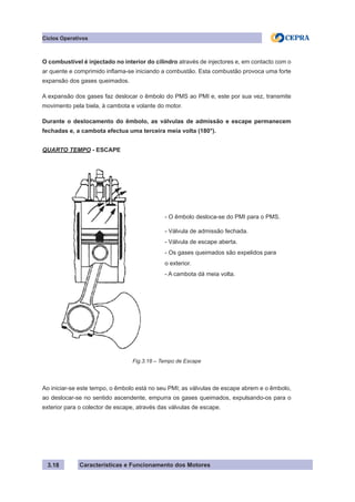 Características e Funcionamento dos Motores
Ciclos Operativos
3.18
O combustível é injectado no interior do cilindro através de injectores e, em contacto com o
ar quente e comprimido inflama-se iniciando a combustão. Esta combustão provoca uma forte
expansão dos gases queimados.
A expansão dos gases faz deslocar o êmbolo do PMS ao PMI e, este por sua vez, transmite
movimento pela biela, à cambota e volante do motor.
Durante o deslocamento do êmbolo, as válvulas de admissão e escape permanecem
fechadas e, a cambota efectua uma terceira meia volta (180°).
QUARTO TEMPO - ESCAPE
Ao iniciar-se este tempo, o êmbolo está no seu PMI; as válvulas de escape abrem e o êmbolo,
ao deslocar-se no sentido ascendente, empurra os gases queimados, expulsando-os para o
exterior para o colector de escape, através das válvulas de escape.
- O êmbolo desloca-se do PMI para o PMS.
- Válvula de admissão fechada.
- Válvula de escape aberta.
- Os gases queimados são expelidos para
o exterior.
- A cambota dá meia volta.
Fig.3.18 – Tempo de Escape
 