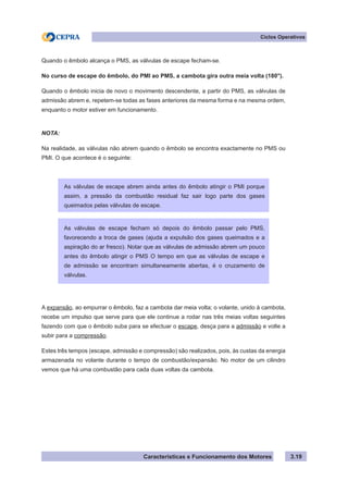Características e Funcionamento dos Motores
Ciclos Operativos
3.19
Quando o êmbolo alcança o PMS, as válvulas de escape fecham-se.
No curso de escape do êmbolo, do PMI ao PMS, a cambota gira outra meia volta (180°).
Quando o êmbolo inicia de novo o movimento descendente, a partir do PMS, as válvulas de
admissão abrem e, repetem-se todas as fases anteriores da mesma forma e na mesma ordem,
enquanto o motor estiver em funcionamento.
NOTA:
Na realidade, as válvulas não abrem quando o êmbolo se encontra exactamente no PMS ou
PMI. O que acontece é o seguinte:
A expansão, ao empurrar o êmbolo, faz a cambota dar meia volta; o volante, unido à cambota,
recebe um impulso que serve para que ele continue a rodar nas três meias voltas seguintes
fazendo com que o êmbolo suba para se efectuar o escape, desça para a admissão e volte a
subir para a compressão.
Estes três tempos (escape, admissão e compressão) são realizados, pois, às custas da energia
armazenada no volante durante o tempo de combustão/expansão. No motor de um cilindro
vemos que há uma combustão para cada duas voltas da cambota.
As válvulas de escape abrem ainda antes do êmbolo atingir o PMI porque
assim, a pressão da combustão residual faz sair logo parte dos gases
queimados pelas válvulas de escape.
As válvulas de escape fecham só depois do êmbolo passar pelo PMS,
favorecendo a troca de gases (ajuda a expulsão dos gases queimados e a
aspiração do ar fresco). Notar que as válvulas de admissão abrem um pouco
antes do êmbolo atingir o PMS O tempo em que as válvulas de escape e
de admissão se encontram simultaneamente abertas, é o cruzamento de
válvulas.
 