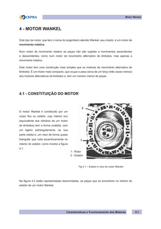Características e Funcionamento dos Motores
Motor Wankel
4.1
4 - MOTOR WANKEL
Este tipo de motor, que tem o nome do engenheiro alemão Wankel, seu criador, é um motor de
movimento rotativo.
Num motor de movimento rotativo as peças não são sujeitas a movimentos ascendentes
e descendentes, como num motor de movimento alternativo de êmbolos, mas apenas a
movimento rotativo.
Este motor tem uma construção mais simples que os motores de movimento alternativo de
êmbolos. É um motor mais compacto, que ocupa e pesa cerca de um terço (três vezes menos)
dos motores alternativos de êmbolos e, tem um número menor de peças.
4.1 - CONSTITUIÇÃO DO MOTOR
Na figura 4.2 estão representadas desmontadas, as peças que se encontram no interior do
estator de um motor Wankel.
O motor Wankel é constituído por um
corpo fixo ou estator, cujo interior oco
(equivalente aos cilindros de um motor
de êmbolos) tem a forma ovalada, com
um ligeiro estrangulamento na sua
parte média e, um rotor de forma quase
triangular que roda excentricamente no
interior do estator, como mostra a figura
4.1.
Fig.4.1 – Estator e rotor do motor Wankel
1 - Rotor
2 - Estator
2
1
 