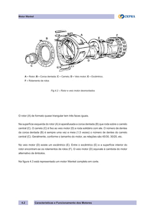 Características e Funcionamento dos Motores
Motor Wankel
4.2
O rotor (A) de formato quase triangular tem três faces iguais.
Na superfície esquerda do rotor (A) é aparafusada a coroa dentada (B) que roda sobre o carreto
central (C). O carreto (C) é fixo ao veio motor (D) e roda solidário com ele. O número de dentes
da coroa dentada (B) é sempre uma vez e meia (1,5 vezes) o número de dentes do carreto
central (C). Geralmente, conforme o tamanho do motor, as relações são 45/30, 30/20, etc.
No veio motor (D) existe um excêntrico (E). Entre o excêntrico (E) e a superfície interior do
rotor encontram-se os rolamentos de rolos (F). O veio motor (D) equivale à cambota do motor
alternativo de êmbolos.
Na figura 4.3 está representado um motor Wankel completo em corte.
Fig.4.2 – Rotor e veio motor desmontados
A – Rotor; B – Coroa dentada; C – Carreto; D – Veio motor; E – Excêntrico;
F – Rolamento de rolos
A
D
E
F
B
C
 