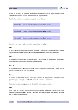 Características e Funcionamento dos Motores
Motor Wankel
4.6
A partir da figura 4.5, as diferentes fases de funcionamento do ciclo do motor Wankel, durante
uma rotação completa do rotor, desenrolam-se do seguinte modo:
Para facilitar a leitura vamos utilizar a seguinte nomenclatura:
Considere-se o rotor a rodar no sentido dos ponteiros do relógio.
Fase I
O vértice A do rotor destapa a conduta de admissão 1, permitindo a entrada da mistura gasosa
(ar/combustível) para a câmara CA. Esta câmara está a iniciar o tempo de admissão.
Fase II
À medida que o rotor roda, o volume da câmara CA (volume 2) vai aumentando, continuando
a entrar mistura gasosa (ar/combustível) para a câmara.
Fase III:
O volume da câmara CA (agora volume 3) continua a aumentar, continuando a entrar mistura
gasosa (ar/combustível) para esta câmara.
Fase IV:
O volume da câmara CA do rotor, continua a aumentar até chegar ao seu tamanho máximo
(volume 4), que corresponde ao final do tempo de admissão nesta câmara.
Para continuar a seguir o percurso da câmara CA voltemos atrás, à fase I.
Fase I
Após a fase IV, a câmara CA (que seguimos desde a fase I até à fase IV) encontra-se agora
na situação da câmara AB (o ponto C e A da fase IV ocupam agora as posições dos pontos A
e B da fase I, respectivamente.).
Câmara CA – Câmara formada entre os vértices C e A do rotor
Câmara AB – Câmara formada entre os vértices A e B do rotor
Câmara BC – Câmara formada entre os vértices B e C do rotor
 