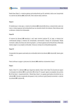 Características e Funcionamento dos Motores
Motor Wankel
4.7
Nesta fase (fase I), a mistura gasosa (ar/combustível) que foi admitida, está a ser comprimida
no volume da câmara AB (volume 5). Este volume está a diminuir.
Fase II
À medida que o rotor gira, o volume da câmara AB (volume 6) diminui, comprimindo cada vez
mais a mistura gasosa (ar/combustível) que se encontra dentro da câmara. Esta câmara está
a efectuar o tempo de compressão.
Fase III
O volume da câmara AB alcançou o seu valor mínimo (volume 7), ou seja, a mistura (ar/
combustível) atingiu o máximo de compressão, terminando o tempo de compressão. Neste
momento, salta uma faísca da vela de ignição e, a mistura gasosa (ar/combustível) é inflamada
dando origem à sua rápida combustão. Inicia-se o tempo de combustão/expansão.
Fase IV
A expansão dos gases queimados da combustão dentro da câmara AB (volume 8), fazem girar
o rotor.
Para continuar a seguir o percurso da câmara AB voltemos novamente à fase I.
Fase I
Após a fase IV, a câmara AB (que seguimos desde a fase I até à fase IV) encontra-se agora
na situação da câmara BC (o ponto A e B da fase IV ocupam agora as posições dos pontos
B e C da fase I, respectivamente.). Nesta fase (fase I), os gases queimados encontram-se na
câmara BC. Devido à expansão dos gases o rotor continua a girar fazendo aumentar o volume
da câmara BC (volume 9).
 