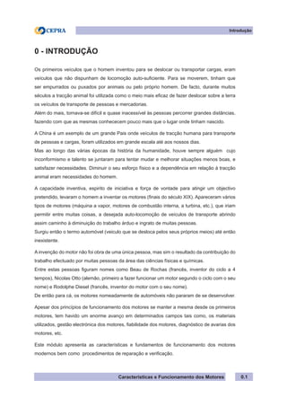 Características e Funcionamento dos Motores
Introdução
0 - INTRODUÇÃO
Os primeiros veículos que o homem inventou para se deslocar ou transportar cargas, eram
veículos que não dispunham de locomoção auto-suficiente. Para se moverem, tinham que
ser empurrados ou puxados por animais ou pelo próprio homem. De facto, durante muitos
séculos a tracção animal foi utilizada como o meio mais eficaz de fazer deslocar sobre a terra
os veículos de transporte de pessoas e mercadorias.
Além do mais, tornava-se difícil e quase inacessível às pessoas percorrer grandes distâncias,
fazendo com que as mesmas conhececem pouco mais que o lugar onde tinham nascido.
A China é um exemplo de um grande Pais onde veículos de tracção humana para transporte
de pessoas e cargas, foram utilizados em grande escala até aos nossos dias.
Mas ao longo das várias épocas da história da humanidade, houve sempre alguém cujo
inconformismo e talento se juntaram para tentar mudar e melhorar situações menos boas, e
satisfazer necessidades. Diminuir o seu esforço físico e a dependência em relação à tracção
animal eram necessidades do homem.
A capacidade inventiva, espirito de iniciativa e força de vontade para atingir um objectivo
pretendido, levaram o homem a inventar os motores (finais do século XIX). Apareceram vários
tipos de motores (máquina a vapor, motores de combustão interna, a turbina, etc.), que iriam
permitir entre muitas coisas, a desejada auto-locomoção de veículos de transporte abrindo
assim caminho à diminuição do trabalho árduo e ingrato de muitas pessoas.
Surgiu então o termo automóvel (veiculo que se desloca pelos seus próprios meios) até então
inexistente.
A invenção do motor não foi obra de uma única pessoa, mas sim o resultado da contribuição do
trabalho efectuado por muitas pessoas da área das ciências físicas e químicas.
Entre estas pessoas figuram nomes como Beau de Rochas (francês, inventor do ciclo a 4
tempos), Nicolas Otto (alemão, primeiro a fazer funcionar um motor segundo o ciclo com o seu
nome) e Rodolphe Diesel (francês, inventor do motor com o seu nome).
De então para cá, os motores nomeadamente de automóveis não pararam de se desenvolver.
Apesar dos princípios de funcionamento dos motores se manter a mesma desde os primeiros
motores, tem havido um enorme avanço em determinados campos tais como, os materiais
utilizados, gestão electrónica dos motores, fiabilidade dos motores, diagnóstico de avarias dos
motores, etc.
Este módulo apresenta as características e fundamentos de funcionamento dos motores
modernos bem como procedimentos de reparação e verificação.
0.1
 