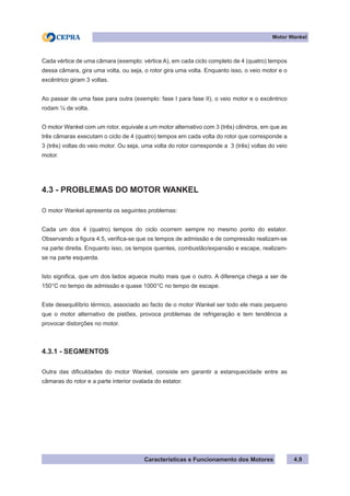 Características e Funcionamento dos Motores
Motor Wankel
4.9
Cada vértice de uma câmara (exemplo: vértice A), em cada ciclo completo de 4 (quatro) tempos
dessa câmara, gira uma volta, ou seja, o rotor gira uma volta. Enquanto isso, o veio motor e o
excêntrico giram 3 voltas.
Ao passar de uma fase para outra (exemplo: fase I para fase II), o veio motor e o excêntrico
rodam ¼ de volta.
O motor Wankel com um rotor, equivale a um motor alternativo com 3 (três) cilindros, em que as
três câmaras executam o ciclo de 4 (quatro) tempos em cada volta do rotor que corresponde a
3 (três) voltas do veio motor. Ou seja, uma volta do rotor corresponde a 3 (três) voltas do veio
motor.
4.3 - PROBLEMAS DO MOTOR WANKEL
O motor Wankel apresenta os seguintes problemas:
Cada um dos 4 (quatro) tempos do ciclo ocorrem sempre no mesmo ponto do estator.
Observando a figura 4.5, verifica-se que os tempos de admissão e de compressão realizam-se
na parte direita. Enquanto isso, os tempos quentes, combustão/expansão e escape, realizam-
se na parte esquerda.
Isto significa, que um dos lados aquece muito mais que o outro. A diferença chega a ser de
150°C no tempo de admissão e quase 1000°C no tempo de escape.
Este desequilíbrio térmico, associado ao facto de o motor Wankel ser todo ele mais pequeno
que o motor alternativo de pistões, provoca problemas de refrigeração e tem tendência a
provocar distorções no motor.
4.3.1 - SEGMENTOS
Outra das dificuldades do motor Wankel, consiste em garantir a estanquecidade entre as
câmaras do rotor e a parte interior ovalada do estator.
 