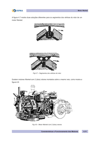 Características e Funcionamento dos Motores
Motor Wankel
4.11
A figura 4.7 mostra duas soluções diferentes para os segmentos dos vértices do rotor de um
motor Wankel.
Existem motores Wankel com 2 (dois) rotores montados sobre o mesmo veio, como mostra a
figura 4.8
Fig.4.7 – Segmentos dos vértices do rotor
Fig.4.8 – Motor Wankel com 2 (dois) rotores
 