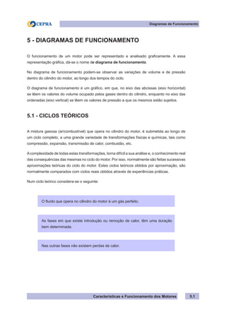 Características e Funcionamento dos Motores
Diagramas de Funcionamento
5.1
5 - DIAGRAMAS DE FUNCIONAMENTO
O funcionamento de um motor pode ser representado e analisado graficamente. A essa
representação gráfica, dá-se o nome de diagrama de funcionamento.
No diagrama de funcionamento podem-se observar as variações de volume e de pressão
dentro do cilindro do motor, ao longo dos tempos do ciclo.
O diagrama de funcionamento é um gráfico, em que, no eixo das abcissas (eixo horizontal)
se lêem os valores do volume ocupado pelos gases dentro do cilindro, enquanto no eixo das
ordenadas (eixo vertical) se lêem os valores de pressão a que os mesmos estão sujeitos.
5.1 - CICLOS TEÓRICOS
A mistura gasosa (ar/combustível) que opera no cilindro do motor, é submetida ao longo de
um ciclo completo, a uma grande variedade de transformações físicas e químicas, tais como
compressão, expansão, transmissão de calor, combustão, etc.
Acomplexidade de todas estas transformações, torna difícil a sua análise e, o conhecimento real
das consequências das mesmas no ciclo do motor. Por isso, normalmente são feitas sucessivas
aproximações teóricas do ciclo do motor. Estes ciclos teóricos obtidos por aproximação, são
normalmente comparados com ciclos reais obtidos através de experiências práticas.
Num ciclo teórico considera-se o seguinte:
O fluído que opera no cilindro do motor é um gás perfeito.
As fases em que existe introdução ou remoção de calor, têm uma duração
bem determinada.
Nas outras fases não existem perdas de calor.
 