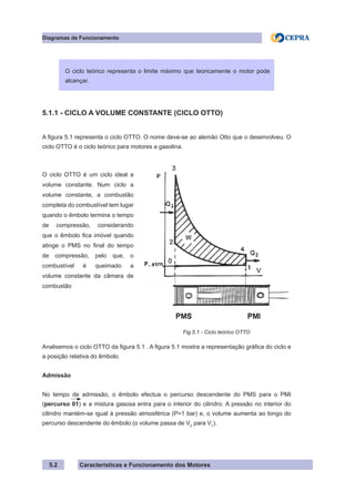 Características e Funcionamento dos Motores
Diagramas de Funcionamento
5.2
5.1.1 - CICLO A VOLUME CONSTANTE (CICLO OTTO)
A figura 5.1 representa o ciclo OTTO. O nome deve-se ao alemão Otto que o desenvolveu. O
ciclo OTTO é o ciclo teórico para motores a gasolina.
Analisemos o ciclo OTTO da figura 5.1 . A figura 5.1 mostra a representação gráfica do ciclo e
a posição relativa do êmbolo.
Admissão
No tempo de admissão, o êmbolo efectua o percurso descendente do PMS para o PMI
(percurso 01) e a mistura gasosa entra para o interior do cilindro. A pressão no interior do
cilindro mantém-se igual à pressão atmosférica (P=1 bar) e, o volume aumenta ao longo do
percurso descendente do êmbolo (o volume passa de V0
para V1
).
O ciclo teórico representa o limite máximo que teoricamente o motor pode
alcançar.
O ciclo OTTO é um ciclo ideal a
volume constante. Num ciclo a
volume constante, a combustão
completa do combustível tem lugar
quando o êmbolo termina o tempo
de compressão, considerando
que o êmbolo fica imóvel quando
atinge o PMS no final do tempo
de compressão, pelo que, o
combustível é queimado a
volume constante da câmara de
combustão
Fig.5.1 - Ciclo teórico OTTO
 