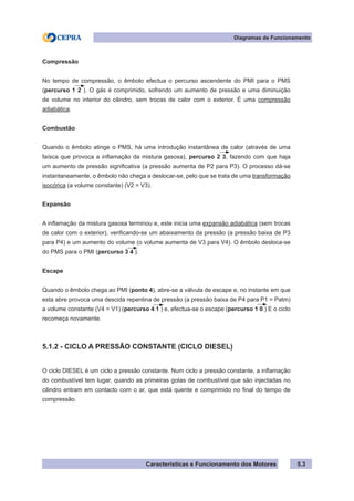 Características e Funcionamento dos Motores
Diagramas de Funcionamento
5.3
Compressão
No tempo de compressão, o êmbolo efectua o percurso ascendente do PMI para o PMS
(percurso 1 2 ). O gás é comprimido, sofrendo um aumento de pressão e uma diminuição
de volume no interior do cilindro, sem trocas de calor com o exterior. É uma compressão
adiabática.
Combustão
Quando o êmbolo atinge o PMS, há uma introdução instantânea de calor (através de uma
faísca que provoca a inflamação da mistura gasosa), percurso 2 3, fazendo com que haja
um aumento de pressão significativa (a pressão aumenta de P2 para P3). O processo dá-se
instantaneamente, o êmbolo não chega a deslocar-se, pelo que se trata de uma transformação
isocórica (a volume constante) (V2 = V3).
Expansão
A inflamação da mistura gasosa terminou e, este inicia uma expansão adiabática (sem trocas
de calor com o exterior), verificando-se um abaixamento da pressão (a pressão baixa de P3
para P4) e um aumento do volume (o volume aumenta de V3 para V4). O êmbolo desloca-se
do PMS para o PMI (percurso 3 4 ).
Escape
Quando o êmbolo chega ao PMI (ponto 4), abre-se a válvula de escape e, no instante em que
esta abre provoca uma descida repentina de pressão (a pressão baixa de P4 para P1 = Patm)
a volume constante (V4 = V1) (percurso 4 1 ) e, efectua-se o escape (percurso 1 0.) E o ciclo
recomeça novamente.
5.1.2 - CICLO A PRESSÃO CONSTANTE (CICLO DIESEL)
O ciclo DIESEL é um ciclo a pressão constante. Num ciclo a pressão constante, a inflamação
do combustível tem lugar, quando as primeiras gotas de combustível que são injectadas no
cilindro entram em contacto com o ar, que está quente e comprimido no final do tempo de
compressão.
 