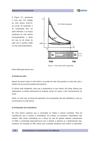 Características e Funcionamento dos Motores
Diagramas de Funcionamento
5.6
Estas diferenças devem-se a:
a) Perdas de calor
Apesar de serem nulas no ciclo teórico, as perdas de calor são grandes no ciclo real, pois o
cilindro não se encontra isolado termicamente.
O cilindro está refrigerado, para que a temperatura no seu interior não atinja valores que
ultrapassem os limites admissíveis do material, pondo em causa o bom funcionamento do
motor.
Assim, no ciclo real, as linhas de expansão e de compressão não são adiabáticas, como se
convencionou no ciclo teórico.
b) Combustão não instantânea
No ciclo teórico supõe-se que a combustão se realiza a volume constante. Para tal
considera-se que a mesma é instantânea. No entanto os processos instantâneos não
existem. Não sendo instantânea, se a faísca da vela de ignição saltasse exactamente
no PMS, a combustão desenrolar-se-ia com o êmbolo a efectuar já o deslocamento des-
cendente, em direcção ao PMI, sendo que a pressão resultante seria inferior à pretendida.
Fig.5.3 – Ciclo real (motor a gasolina)
A Figura 5.3 representa
o ciclo real. Em relação
ao ciclo teórico (Fig.5.3),
as curvas de expansão e
de compressão têm um
perfil diferente e os traços
rectilíneos do ciclo teórico
correspondentes a fases
em que se dá trocas de
calor com o exterior, estão
no ciclo real arredondados.
E - Ponto de ignição
 