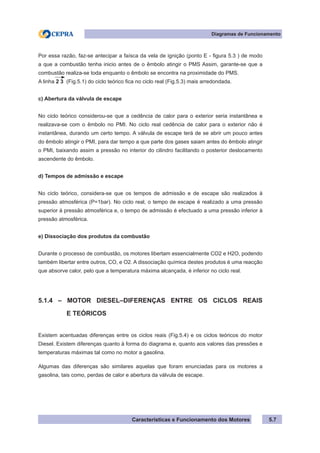 Características e Funcionamento dos Motores
Diagramas de Funcionamento
5.7
Por essa razão, faz-se antecipar a faísca da vela de ignição (ponto E - figura 5.3 ) de modo
a que a combustão tenha inicio antes de o êmbolo atingir o PMS Assim, garante-se que a
combustão realiza-se toda enquanto o êmbolo se encontra na proximidade do PMS.
A linha 2 3 (Fig.5.1) do ciclo teórico fica no ciclo real (Fig.5.3) mais arredondada.
c) Abertura da válvula de escape
No ciclo teórico considerou-se que a cedência de calor para o exterior seria instantânea e
realizava-se com o êmbolo no PMI. No ciclo real cedência de calor para o exterior não é
instantânea, durando um certo tempo. A válvula de escape terá de se abrir um pouco antes
do êmbolo atingir o PMI, para dar tempo a que parte dos gases saiam antes do êmbolo atingir
o PMI, baixando assim a pressão no interior do cilindro facilitando o posterior deslocamento
ascendente do êmbolo.
d) Tempos de admissão e escape
No ciclo teórico, considera-se que os tempos de admissão e de escape são realizados à
pressão atmosférica (P=1bar). No ciclo real, o tempo de escape é realizado a uma pressão
superior à pressão atmosférica e, o tempo de admissão é efectuado a uma pressão inferior à
pressão atmosférica.
e) Dissociação dos produtos da combustão
Durante o processo de combustão, os motores libertam essencialmente CO2 e H2O, podendo
também libertar entre outros, CO, e O2. A dissociação química destes produtos é uma reacção
que absorve calor, pelo que a temperatura máxima alcançada, é inferior no ciclo real.
5.1.4 – MOTOR DIESEL–DIFERENÇAS ENTRE OS CICLOS REAIS
	 E TEÓRICOS
Existem acentuadas diferenças entre os ciclos reais (Fig.5.4) e os ciclos teóricos do motor
Diesel. Existem diferenças quanto à forma do diagrama e, quanto aos valores das pressões e
temperaturas máximas tal como no motor a gasolina.
Algumas das diferenças são similares aquelas que foram enunciadas para os motores a
gasolina, tais como, perdas de calor e abertura da válvula de escape.
 
