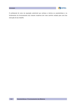 Características e Funcionamento dos Motores
Introdução
0.2
O profissional do ramo da reparação automóvel que conhece e domina as características e os
fundamentos de funcionamento dos motores modernos tem meio caminho andado para uma boa
execução do seu trabalho.
 