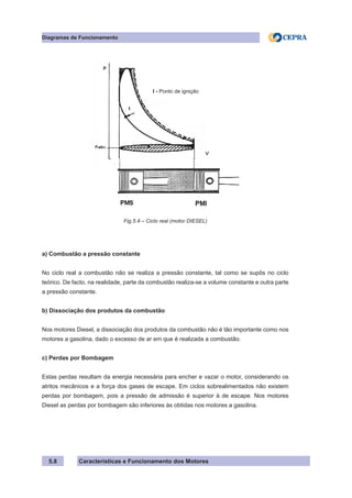 Características e Funcionamento dos Motores
Diagramas de Funcionamento
5.8
a) Combustão a pressão constante
No ciclo real a combustão não se realiza a pressão constante, tal como se supôs no ciclo
teórico. De facto, na realidade, parte da combustão realiza-se a volume constante e outra parte
a pressão constante.
b) Dissociação dos produtos da combustão
Nos motores Diesel, a dissociação dos produtos da combustão não é tão importante como nos
motores a gasolina, dado o excesso de ar em que é realizada a combustão.
c) Perdas por Bombagem
Estas perdas resultam da energia necessária para encher e vazar o motor, considerando os
atritos mecânicos e a força dos gases de escape. Em ciclos sobrealimentados não existem
perdas por bombagem, pois a pressão de admissão é superior à de escape. Nos motores
Diesel as perdas por bombagem são inferiores às obtidas nos motores a gasolina.
Fig.5.4 – Ciclo real (motor DIESEL)
I - Ponto de ignição
 