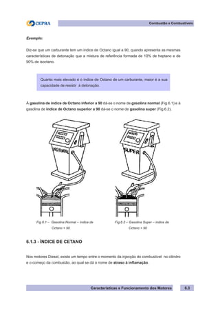 Características e Funcionamento dos Motores
Combustão e Combustíveis
6.3
Exemplo:
Diz-se que um carburante tem um índice de Octano igual a 90, quando apresenta as mesmas
características de detonação que a mistura de referência formada de 10% de heptano e de
90% de isoctano.
À gasolina de índice de Octano inferior a 90 dá-se o nome de gasolina normal (Fig.6.1) e à
gasolina de índice de Octano superior a 90 dá-se o nome de gasolina super (Fig.6.2).
6.1.3 - ÍNDICE DE CETANO
Nos motores Diesel, existe um tempo entre o momento da injecção do combustível no cilindro
e o começo da combustão, ao qual se dá o nome de atraso à inflamação.
Quanto mais elevado é o índice de Octano de um carburante, maior é a sua
capacidade de resistir à detonação.
Fig.6.1 – Gasolina Normal – índice de
	 Octano < 90
Fig.6.2 – Gasolina Super – índice de
	 Octano > 90
 