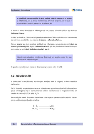 Características e Funcionamento dos Motores
A maior ou menor facilidade de inflamação de um gasóleo é medida através do chamado
índice de Cetano.
O valor do Índice de Cetano de um gasóleo é determinado por comparação com combustíveis
de referência constituídos por misturas de cetano e alfametilnaftaleno.
Para o cetano que tem uma boa facilidade de inflamação, convenciou-se um indicie de
Cetano igual a 100 (cem), e para o alfametilnaftaleno que tem pouca facilidade de inflamação
convenciou-se um indicie de Cetano igual a 0 (zero).
O gasóleo normal tem um índice de Cetano compreendido entre 40 e 70.
6.2 - COMBUSTÃO
A combustão é um processo de oxidação (reacção entre o oxigénio e uma substância
carburante).
Se for fornecida a quantidade correcta de oxigénio para um dado combustível, todo o carbono
(C) e o hidrogénio (H) do combustível se oxidam, transformando-se respectivamente, em
dióxido de carbono (CO2
) e água (H2
O).
Em condições ideais de queima deveríamos pois esperar apenas substâncias não tóxicas,
como produtos de combustão completa:
C + O2
CO2
2H3
+ O2 2H2
O
Combustão e Combustíveis
6.4
A qualidade de um gasóleo é tanto melhor, quanto menor for o atraso
à inflamação. Se o atraso à inflamação for muito pequeno, diz-se que o
combustível possui um bom poder de inflamação.
Quanto mais elevado é o índice de Cetano de um gásoleo, maior é a sua
facilidade de auto-inflamação.
 