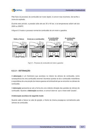 Características e Funcionamento dos Motores
Combustão e Combustíveis
6.7
Pelo facto do processo de combustão ser muito rápido, é comum mas incorrecto, dar-se-lhe o
nome de explosão.
Durante este período, a pressão sobe até aos 30 a 40 bar, e as temperaturas sobem até aos
2000 ou 2500ºC.
A figura 6.3 ilustra o processo normal de combustão de um motor a gasolina.
6.2.2.1 - DETONAÇÃO
A detonação é um fenómeno que acontece no interior da câmara de combustão, como
consequência de uma combustão anormal. Acontece quando se dá a combustão instantânea
e expontânea de uma porção da mistura gasosa ar/combustível que se encontra na câmara de
combustão.
A detonação apresenta-se sob a forma de uma violenta vibração das paredes da câmara de
combustão. Quando a detonação acontece, é comum dizer-se que o motor está “picado”.
A detonação acontece do seguinte modo:
Quando salta a faísca na vela de ignição, a frente de chama propaga-se normalmente pela
câmara de combustão.
Fig.6.3 – Processo de combustão de motor a gasolina
Salta a faísca Inicia-se a combustão A combustão
propaga-se
A combustão
termina
 