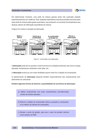 Características e Funcionamento dos Motores
Combustão e Combustíveis
6.8
Em determinado momento, uma parte da mistura gasosa ainda não queimada explode
espontaneamente com violência. Esta explosão espontânea é devida à pressão exercida sobre
essa parte da mistura pelos gases queimados, que produzem um aumento de temperatura que
alcança valores de inflamação espontânea da mistura.
A figura 6.4 mostra a situação de detonação.
A detonação pode dar-se quando o motor funciona em condições extremas, tais como a cargas
elevadas, temperaturas ambientes muito altas, etc.
A detonação produz-se com maior facilidade quanto maior for a relação de compressão.
O aparecimento da detonação depende também essencialmente das características anti-
detonantes do carburante.
Existem algumas formas de diminuir a possibilidade de ocorrência da detonação:
Fig.6.4 – Combustão com detonação
Salta a
faísca
Inicia-se a
combustão
A combustão
propaga-se
Dá-se a
detonação
a) Utilizar combustíveis com boas características anti-detonantes
(índice de Octano elevado).
b) Reduzir a relação de compressão (reduz a pressão e a temperatu-
ra no interior da câmara de combustão).
c) Atrasar o ponto de ignição, para que o valor de pressão máxima
ocorra depois do PMS.
 