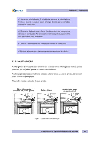 Características e Funcionamento dos Motores
Combustão e Combustíveis
6.9
6.2.2.2 - AUTO-IGNIÇÃO
A auto-ignição é uma combustão anormal que se inicia com a inflamação da mistura gasosa
produzida por um ponto quente na câmara de combustão.
A auto-ignição acontece normalmente antes de saltar a faísca na vela de ignição, daí também
poder chamar-se pré-ignição.
A figura 6.5 mostra a situação de auto-ignição.
Fig.6.4 – Combustão com detonação
Dá-se inflamação
devido a um ponto quente Salta a faísca
d) Aumentar a turbulência. A turbulência aumenta a velocidade da
frente de chama, reduzindo assim o tempo de esta percorrer toda a
câmara de combustão.
e) Diminuir a distância que a frente de chama tem que percorrer na
câmara de combustão. As câmaras hemisféricas pela sua geometria,
são apropriadas para este efeito.
f) Diminuir a temperatura das paredes da câmara de combustão.
g) Diminuir a temperatura da mistura gasosa na entrada do cilindro.
Inflama-se o resto
do combustível
 