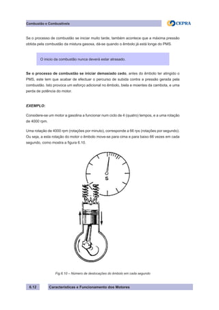 Características e Funcionamento dos Motores6.12
Combustão e Combustíveis
Se o processo de combustão se iniciar muito tarde, também acontece que a máxima pressão
obtida pela combustão da mistura gasosa, dá-se quando o êmbolo já está longe do PMS.
Se o processo de combustão se iniciar demasiado cedo, antes do êmbolo ter atingido o
PMS, este tem que acabar de efectuar o percurso de subida contra a pressão gerada pela
combustão. Isto provoca um esforço adicional no êmbolo, biela e moentes da cambota, e uma
perda de potência do motor.
EXEMPLO:
Considere-se um motor a gasolina a funcionar num ciclo de 4 (quatro) tempos, e a uma rotação
de 4000 rpm.
Uma rotação de 4000 rpm (rotações por minuto), corresponde a 66 rps (rotações por segundo).
Ou seja, a esta rotação do motor o êmbolo move-se para cima e para baixo 66 vezes em cada
segundo, como mostra a figura 6.10.
O inicio da combustão nunca deverá estar atrasado.
Fig.6.10 – Número de deslocações do êmbolo em cada segundo
 