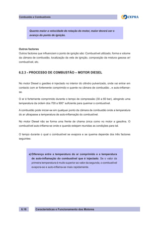 Características e Funcionamento dos Motores6.16
Combustão e Combustíveis
Outros factores
Outros factores que influenciam o ponto de ignição são: Combustível utilizado, forma e volume
da câmara de combustão, localização da vela de ignição, composição da mistura gasosa ar/
combustível, etc.
6.2.3 - PROCESSO DE COMBUSTÃO – MOTOR DIESEL
No motor Diesel o gasóleo é injectado no interior do cilindro pulverizado, onde vai entrar em
contacto com ar fortemente comprimido e quente na câmara de combustão , e auto-inflamar-
se.
O ar é fortemente comprimido durante o tempo de compressão (30 a 60 bar), atingindo uma
temperatura da ordem dos 700 a 900° suficiente para queimar o combustível.
A combustão pode iniciar-se em qualquer ponto da câmara de combustão onde a temperatura
do ar ultrapasse a temperatura de auto-inflamação do combustível.
No motor Diesel não se forma uma frente de chama única como no motor a gasolina. O
combustível auto-inflama-se onde e quando estejam reunidas as condições para tal.
O tempo durante o qual o combustível se evapora e se queima depende dos três factores
seguintes:
Quanto maior a velocidade de rotação do motor, maior deverá ser o
avanço do ponto de ignição.
Diferença entre a temperatura do ar comprimido e a temperatura
de auto-inflamação do combustível que é injectado. Se o valor da
primeira temperatura é muito superior ao valor da segunda, o combustível
evapora-se e auto-inflama-se mais rapidamente.
a)
 