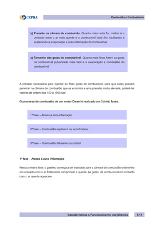 Características e Funcionamento dos Motores 6.17
Combustão e Combustíveis
A pressão necessária para injectar as finas gotas de combustível, para que estas possam
penetrar na câmara de combustão que se encontra a uma pressão muito elevada, poderá ter
valores da ordem dos 150 a 1500 bar.
O processo de combustão de um motor Diesel é realizado em 3 (três) fases.
1ª fase – Atraso à auto-inflamação
Nesta primeira fase, o gasóleo começa a ser injectado para a câmara de combustão onde entra
em contacto com o ar fortemente comprimido e quente. As gotas de combustível em contacto
com o ar quente aquecem.
Pressão na câmara de combustão. Quanto maior esta for, melhor é o
contacto entre o ar mais quente e o combustível mais frio, facilitando e
acelerando a evaporação e auto-inflamação do combustível.
b)
Tamanho das gotas do combustível. Quanto mais finas forem as gotas
de combustível pulverizado mais fácil é a evaporação e combustão do
combustível.
c)
1ª fase – Atraso à auto-inflamação.
2ª fase – Combustão explosiva ou incontrolada.
3ª fase – Combustão difusante ou control
 