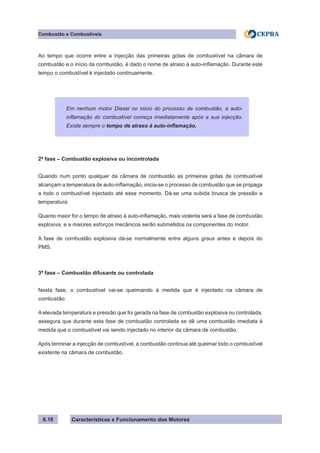 Características e Funcionamento dos Motores6.18
Combustão e Combustíveis
Ao tempo que ocorre entre a injecção das primeiras gotas de combustível na câmara de
combustão e o início da combustão, é dado o nome de atraso à auto-inflamação. Durante este
tempo o combustível é injectado continuamente.
2ª fase – Combustão explosiva ou incontrolada
Quando num ponto qualquer da câmara de combustão as primeiras gotas de combustível
alcançam a temperatura de auto-inflamação, inicia-se o processo de combustão que se propaga
a todo o combustível injectado até esse momento. Dá-se uma subida brusca de pressão e
temperatura.
Quanto maior for o tempo de atraso à auto-inflamação, mais violenta será a fase de combustão
explosiva, e a maiores esforços mecânicos serão submetidos os componentes do motor.
A fase de combustão explosiva dá-se normalmente entre alguns graus antes e depois do
PMS.
3ª fase – Combustão difusante ou controlada
Nesta fase, o combustível vai-se queimando à medida que é injectado na câmara de
combustão.
A elevada temperatura e pressão que foi gerada na fase de combustão explosiva ou controlada,
assegura que durante esta fase de combustão controlada se dê uma combustão imediata à
medida que o combustível vai sendo injectado no interior da câmara de combustão.
Após terminar a injecção de combustível, a combustão continua até queimar todo o combustível
existente na câmara de combustão.
Em nenhum motor Diesel no inicio do processo de combustão, a auto-
inflamação do combustível começa imediatamente após a sua injecção.
Existe sempre o tempo de atraso à auto-inflamação.
 