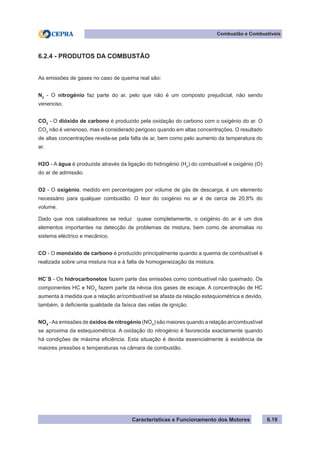 Características e Funcionamento dos Motores 6.19
Combustão e Combustíveis
6.2.4 - PRODUTOS DA COMBUSTÃO
As emissões de gases no caso de queima real são:
N2
- O nitrogénio faz parte do ar, pelo que não é um composto prejudicial, não sendo
venenoso.
CO2
- O dióxido de carbono é produzido pela oxidação do carbono com o oxigénio do ar. O
CO2
não é venenoso, mas é considerado perigoso quando em altas concentrações. O resultado
de altas concentrações revela-se pela falta de ar, bem como pelo aumento da temperatura do
ar.
H2O - A água é produzida através da ligação do hidrogénio (H2
) do combustível e oxigénio (O)
do ar de admissão.
O2 - O oxigénio, medido em percentagem por volume de gás de descarga, é um elemento
necessário para qualquer combustão. O teor do oxigénio no ar é de cerca de 20,8% do
volume.
Dado que nos catalisadores se reduz quase completamente, o oxigénio do ar é um dos
elementos importantes na detecção de problemas de mistura, bem como de anomalias no
sistema eléctrico e mecânico.
CO - O monóxido de carbono é produzido principalmente quando a queima de combustível é
realizada sobre uma mistura rica e à falta de homogeneização da mistura.
HC`S - Os hidrocarbonetos fazem parte das emissões como combustível não queimado. Os
componentes HC e NOX
fazem parte da névoa dos gases de escape. A concentração de HC
aumenta à medida que a relação ar/combustível se afasta da relação estequiométrica e devido,
também, à deficiente qualidade da faísca das velas de ignição.
NOX
-As emissões de óxidos de nitrogénio (NOX
) são maiores quando a relação ar/combustível
se aproxima da estequiométrica. A oxidação do nitrogénio é favorecida exactamente quando
há condições de máxima eficiência. Esta situação é devida essencialmente à existência de
maiores pressões e temperaturas na câmara de combustão.
 
