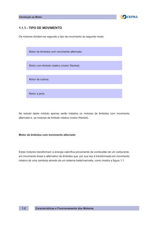 Características e Funcionamento dos Motores
1.1.1 - TIPO DE MOVIMENTO
Os motores dividem-se segundo o tipo de movimento do seguinte modo:
No estudo deste módulo apenas serão tratados os motores de êmbolos com movimento
alternado e, os motores de êmbolo rotativo (motor Wankel).
Motor de êmbolos com movimento alternado
Estes motores transformam a energia calorífica proveniente da combustão de um carburante,
em movimento linear e alternativo de êmbolos que, por sua vez é transformado em movimento
rotativo de uma cambota através de um sistema biela/manivela, como mostra a figura 1.1.
1.2
Motor de êmbolos com movimento alternado.
Motor com êmbolo rotativo (motor Wankel).
Motor de turbina.
Motor a jacto.
Introdução ao Motor
 