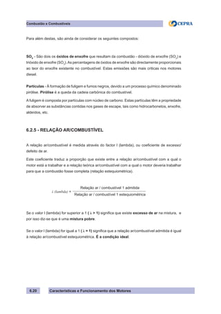 Características e Funcionamento dos Motores6.20
Combustão e Combustíveis
Para além destas, são ainda de considerar os seguintes compostos:
SOX
- São dois os óxidos de enxofre que resultam da combustão - dióxido de enxofre (SO2
) e
trióxido de enxofre (SO3
).As percentagens de óxidos de enxofre são directamente proporcionais
ao teor do enxofre existente no combustível. Estas emissões são mais criticas nos motores
diesel.
Partículas - À formação de fuligem e fumos negros, devido a um processo químico denominado
pirólise. Pirólise é a queda da cadeia carbónica do combustível.
A fuligem é composta por partículas com núcleo de carbono. Estas partículas têm a propriedade
de absorver as substâncias contidas nos gases de escape, tais como hidrocarbonetos, enxofre,
aldeídos, etc.
6.2.5 - RELAÇÃO AR/COMBUSTÍVEL
A relação ar/combustível é medida através do factor l (lambda), ou coeficiente de excesso/
defeito de ar.
Este coeficiente traduz a proporção que existe entre a relação ar/combustível com a qual o
motor está a trabalhar e a relação teórica ar/combustível com a qual o motor deveria trabalhar
para que a combustão fosse completa (relação estequiométrica).
Se o valor l (lambda) for superior a 1 ( λ > 1) significa que existe excesso de ar na mistura, e
por isso diz-se que é uma mistura pobre.
Se o valor l (lambda) for igual a 1 ( λ = 1) significa que a relação ar/combustível admitida é igual
à relação ar/combustível estequiométrica. É a condição ideal.
λ (lambda) =
Relação ar / combustível 1 admitida
Relação ar / combustível 1 estequiométrica
 