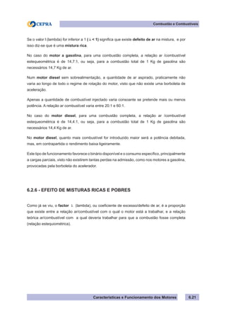Características e Funcionamento dos Motores 6.21
Combustão e Combustíveis
Se o valor l (lambda) for inferior a 1 ( λ < 1) significa que existe defeito de ar na mistura, e por
isso diz-se que é uma mistura rica.
No caso do motor a gasolina, para uma combustão completa, a relação ar /combustível
estequeométrica é de 14,7:1, ou seja, para a combustão total de 1 Kg de gasolina são
necessários 14,7 Kg de ar.
Num motor diesel sem sobrealimentação, a quantidade de ar aspirado, praticamente não
varia ao longo de todo o regime de rotação do motor, visto que não existe uma borboleta de
aceleração.
Apenas a quantidade de combustível injectado varia consoante se pretende mais ou menos
potência. A relação ar combustível varia entre 20:1 e 60:1.
No caso do motor diesel, para uma combustão completa, a relação ar /combustível
estequeométrica é de 14,4:1, ou seja, para a combustão total de 1 Kg de gasolina são
necessários 14,4 Kg de ar.
No motor diesel, quanto mais combustível for introduzido maior será a potência debitada,
mas, em contrapartida o rendimento baixa ligeiramente.
Este tipo de funcionamento favorece o binário disponível e o consumo específico, principalmente
a cargas parciais, visto não existirem tantas perdas na admissão, como nos motores a gasolina,
provocadas pela borboleta do acelerador.
6.2.6 - EFEITO DE MISTURAS RICAS E POBRES
Como já se viu, o factor λ (lambda), ou coeficiente de excesso/defeito de ar, é a proporção
que existe entre a relação ar/combustível com o qual o motor está a trabalhar, e a relação
teórica ar/combustível com a qual deveria trabalhar para que a combustão fosse completa
(relação estequiométrica).
 