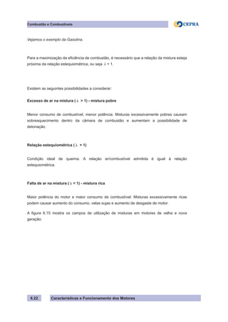 Características e Funcionamento dos Motores6.22
Combustão e Combustíveis
Vejamos o exemplo da Gasolina.
Para a maximização da eficiência de combustão, é necessário que a relação da mistura esteja
próxima da relação estequiométrica, ou seja λ = 1.
Existem as seguintes possibilidades a considerar:
Excesso de ar na mistura ( λ > 1) - mistura pobre
Menor consumo de combustível, menor potência. Misturas excessivamente pobres causam
sobreaquecimento dentro da câmara de combustão e aumentam a possibilidade de
detonação.
Relação estequiométrica ( λ = 1)
Condição ideal de queima. A relação ar/combustível admitida é igual à relação
estequiométrica.
Falta de ar na mistura ( λ < 1) - mistura rica
Maior potência do motor e maior consumo de combustível. Misturas excessivamente ricas
podem causar aumento do consumo, velas sujas e aumento de desgaste de motor.
A figura 6.15 mostra os campos de utilização de misturas em motores de velha e nova
geração.
 