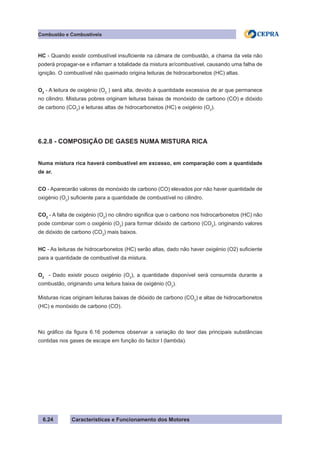 Características e Funcionamento dos Motores6.24
Combustão e Combustíveis
HC - Quando existir combustível insuficiente na câmara de combustão, a chama da vela não
poderá propagar-se e inflamarr a totalidade da mistura ar/combustível, causando uma falha de
ignição. O combustível não queimado origina leituras de hidrocarbonetos (HC) altas.
O2
- A leitura de oxigénio (O2
) será alta, devido à quantidade excessiva de ar que permanece
no cilindro. Misturas pobres originam leituras baixas de monóxido de carbono (CO) e dióxido
de carbono (CO2
) e leituras altas de hidrocarbonetos (HC) e oxigénio (O2
).
6.2.8 - COMPOSIÇÃO DE GASES NUMA MISTURA RICA
Numa mistura rica haverá combustível em excesso, em comparação com a quantidade
de ar.
CO - Aparecerão valores de monóxido de carbono (CO) elevados por não haver quantidade de
oxigénio (O2
) suficiente para a quantidade de combustível no cilindro.
CO2
- A falta de oxigénio (O2
) no cilindro significa que o carbono nos hidrocarbonetos (HC) não
pode combinar com o oxigénio (O2
) para formar dióxido de carbono (CO2
), originando valores
de dióxido de carbono (CO2
) mais baixos.
HC - As leituras de hidrocarbonetos (HC) serão altas, dado não haver oxigénio (O2) suficiente
para a quantidade de combustível da mistura.
O2
- Dado existir pouco oxigénio (O2
), a quantidade disponível será consumida durante a
combustão, originando uma leitura baixa de oxigénio (O2
).
Misturas ricas originam leituras baixas de dióxido de carbono (CO2
) e altas de hidrocarbonetos
(HC) e monóxido de carbono (CO).
No gráfico da figura 6.16 podemos observar a variação do teor das principais substâncias
contidas nos gases de escape em função do factor l (lambda).
 