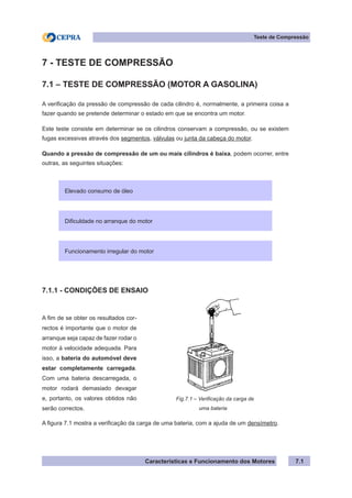 Características e Funcionamento dos Motores 7.1
Teste de Compressão
7 - TESTE DE COMPRESSÃO
7.1 – TESTE DE COMPRESSÃO (MOTOR A GASOLINA)
A verificação da pressão de compressão de cada cilindro é, normalmente, a primeira coisa a
fazer quando se pretende determinar o estado em que se encontra um motor.
Este teste consiste em determinar se os cilindros conservam a compressão, ou se existem
fugas excessivas através dos segmentos, válvulas ou junta da cabeça do motor.
Quando a pressão de compressão de um ou mais cilindros é baixa, podem ocorrer, entre
outras, as seguintes situações:
7.1.1 - CONDIÇÕES DE ENSAIO
A figura 7.1 mostra a verificação da carga de uma bateria, com a ajuda de um densímetro.
Elevado consumo de óleo
Dificuldade no arranque do motor
Funcionamento irregular do motor
A fim de se obter os resultados cor-
rectos é importante que o motor de
arranque seja capaz de fazer rodar o
motor à velocidade adequada. Para
isso, a bateria do automóvel deve
estar completamente carregada.
Com uma bateria descarregada, o
motor rodará demasiado devagar
e, portanto, os valores obtidos não
serão correctos.
Fig.7.1 – Verificação da carga de
		 uma bateria
 