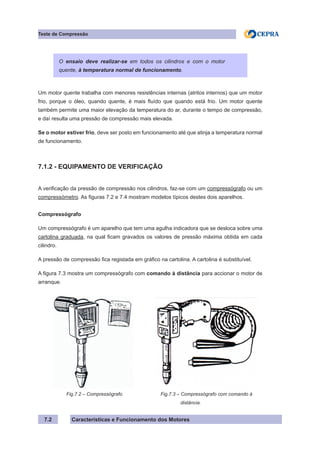 Características e Funcionamento dos Motores
Teste de Compressão
7.2
Um motor quente trabalha com menores resistências internas (atritos internos) que um motor
frio, porque o óleo, quando quente, é mais fluído que quando está frio. Um motor quente
também permite uma maior elevação da temperatura do ar, durante o tempo de compressão,
e daí resulta uma pressão de compressão mais elevada.
Se o motor estiver frio, deve ser posto em funcionamento até que atinja a temperatura normal
de funcionamento.
7.1.2 - EQUIPAMENTO DE VERIFICAÇÃO
A verificação da pressão de compressão nos cilindros, faz-se com um compressógrafo ou um
compressómetro. As figuras 7.2 e 7.4 mostram modelos típicos destes dois aparelhos.
Compressógrafo
Um compressógrafo é um aparelho que tem uma agulha indicadora que se desloca sobre uma
cartolina graduada, na qual ficam gravados os valores de pressão máxima obtida em cada
cilindro.
A pressão de compressão fica registada em gráfico na cartolina. A cartolina é substituível.
A figura 7.3 mostra um compressógrafo com comando à distância para accionar o motor de
arranque.
O ensaio deve realizar-se em todos os cilindros e com o motor
quente, à temperatura normal de funcionamento.
Fig.7.2 – Compressógrafo Fig.7.3 – Compressógrafo com comando à
	 distância.
 
