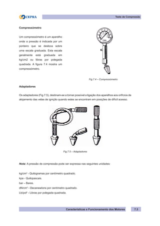 Características e Funcionamento dos Motores
Teste de Compressão
7.3
Adaptadores
Os adaptadores (Fig.7.5), destinam-se a tornar possível a ligação dos aparelhos aos orifícios de
alojamento das velas de ignição quando estes se encontram em posições de difícil acesso.
Nota: A pressão de compressão pode ser expressa nas seguintes unidades:
kg/cm2
- Quilogramas por centímetro quadrado.
kpa - Quilopascais.
bar – Bares.
dN/cm2
- Decanewtons por centímetro quadrado.
Lb/pol2
- Libras por polegada quadrada.
Compressómetro
Um compressómetro é um aparelho
onde a pressão é indicada por um
ponteiro que se desloca sobre
uma escala graduada. Esta escala
geralmente está graduada em
kg/cm2 ou libras por polegada
quadrada. A figura 7.4 mostra um
compressómetro.
Fig.7.4 – Compressómetro
Fig.7.5 – Adaptadores
 
