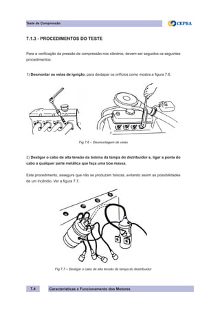 Características e Funcionamento dos Motores7.4
Teste de Compressão
7.1.3 - PROCEDIMENTOS DO TESTE
Para a verificação da pressão de compressão nos cilindros, devem ser seguidos os seguintes
procedimentos:
1) Desmontar as velas de ignição, para destapar os orifícios como mostra a figura 7.6.
2) Desligar o cabo de alta tensão da bobina da tampa do distribuidor e, ligar a ponta do
cabo a qualquer parte metálica que faça uma boa massa.
Este procedimento, assegura que não se produzam faíscas, evitando assim as possibilidades
de um incêndio. Ver a figura 7.7.
Fig.7.6 – Desmontagem de velas
Fig.7.7 – Desligar o cabo de alta tensão da tampa do destribuidor
 