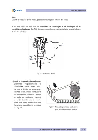 Características e Funcionamento dos Motores 7.5
Teste de Compressão
Nota:
Durante a execução deste ensaio, pode sair mistura pelos orifícios das velas.
3) O teste deve ser feito com as borboletas de aceleração e de obturação de ar
completamente abertas (Fig.7.8), de modo a permitirem a maior entrada de ar possível para
dentro dos cilindros.
Fig.7.8 – Borboletas abertas
Fig.7.9 – Acelerador premido a fundo com a
	 ajuda de uma ferramenta especial
Abrir a borboleta do acelerador
premindo vagarosamente o
acelerador. Deste modo, evita-
se que a bomba de aceleração,
quando exista, injecte combustível
na tubagem de admissão. Manter
o pedal do acelerador premido
a fundo durante todo o ensaio.
Para este efeito poderá usar uma
ferramenta especial como se mostra
na Fig.7.9.
4)
 