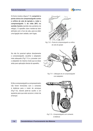 Características e Funcionamento dos Motores7.6
Teste de Compressão
5) Como mostra a figura 7.10, comprimir a
ponta cónica do compressógrafo contra
o orifício da vela de ignição e, rodar o
compressógrafo ¼ de volta (90°) no
sentido horário (sentido dos ponteiros do
relógio). O aparelho deve manter-se bem
alinhado com o furo da vela, para se obter
uma ligação bem vedada, sem fugas.
Se não for possível aplicar directamente
o compressógrafo, escolher o adaptador
mais adequado (Fig.7.11) e, proceder com
o adaptador do mesmo modo que se disse
atrás para aplicação directa do aparelho.
6)Seocompressógrafooucompressómetro
não forem fornecidos com o comando
à distância para o motor de arranque
(Fig.7.12), deverá pedir-se auxílio a um
ajudante para que este accione o motor de
arranque.
Fig.7.11 – Utilização de um compressógrafo
	 com adaptador
Fig.7.12 – Compressógrafo com comando
	 à distância
Fig.7.10 – Ponta do compressógrafo no orifício
	 da vela de ignição
 