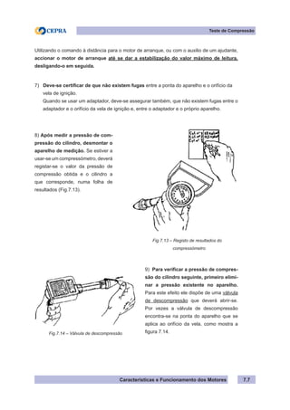 Características e Funcionamento dos Motores 7.7
Teste de Compressão
Utilizando o comando à distância para o motor de arranque, ou com o auxilio de um ajudante,
accionar o motor de arranque até se dar a estabilização do valor máximo de leitura,
desligando-o em seguida.
7) Deve-se certificar de que não existem fugas entre a ponta do aparelho e o orifício da
vela de ignição.
Quando se usar um adaptador, deve-se assegurar também, que não existem fugas entre o
adaptador e o orifício da vela de ignição e, entre o adaptador e o próprio aparelho.
8) Após medir a pressão de com-
pressão do cilindro, desmontar o
aparelho de medição. Se estiver a
usar-se um compressómetro, deverá
registar-se o valor da pressão de
compressão obtida e o cilindro a
que corresponde, numa folha de
resultados (Fig.7.13).
9) Para verificar a pressão de compres-
são do cilindro seguinte, primeiro elimi-
nar a pressão existente no aparelho.
Para este efeito ele dispõe de uma válvula
de descompressão que deverá abrir-se.
Por vezes a válvula de descompressão
encontra-se na ponta do aparelho que se
aplica ao orifício da vela, como mostra a
figura 7.14.
Fig.7.13 – Registo de resultados do
		 compressómetro
Fig.7.14 – Válvula de descompressão
 