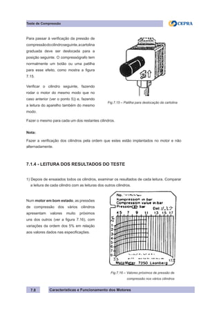 Características e Funcionamento dos Motores7.8
Teste de Compressão
Fazer o mesmo para cada um dos restantes cilindros.
Nota:
Fazer a verificação dos cilindros pela ordem que estes estão implantados no motor e não
alternadamente.
7.1.4 - LEITURA DOS RESULTADOS DO TESTE
1) Depois de ensaiados todos os cilindros, examinar os resultados de cada leitura. Comparar
a leitura de cada cilindro com as leituras dos outros cilindros.
Para passar à verificação da pressão de
compressãodocilindroseguinte,acartolina
graduada deve ser deslocada para a
posição seguinte. O compressógrafo tem
normalmente um botão ou uma patilha
para esse efeito, como mostra a figura
7.15.
Verificar o cilindro seguinte, fazendo
rodar o motor do mesmo modo que no
caso anterior (ver o ponto 5)) e, fazendo
a leitura do aparelho também do mesmo
modo.
Fig.7.15 – Patilha para deslocação da cartolina
Num motor em bom estado, as pressões
de compressão dos vários cilindros
apresentam valores muito próximos
uns dos outros (ver a figura 7.16), com
variações da ordem dos 5% em relação
aos valores dados nas especificações.
Fig.7.16 – Valores próximos de pressão de
	 compressão nos vários cilindros
 
